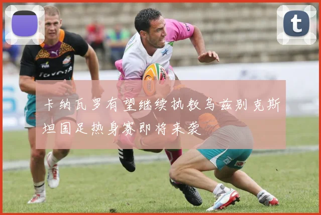 卡纳瓦罗有望继续执教乌兹别克斯坦国足热身赛即将来袭