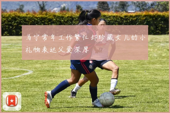 马宁常年工作繁忙却珍藏女儿的小礼物表达父爱深厚