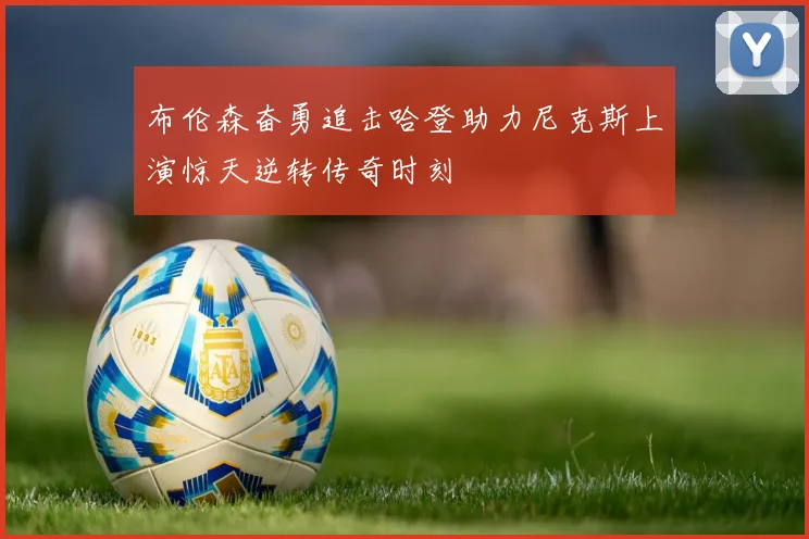 布伦森奋勇追击哈登助力尼克斯上演惊天逆转传奇时刻