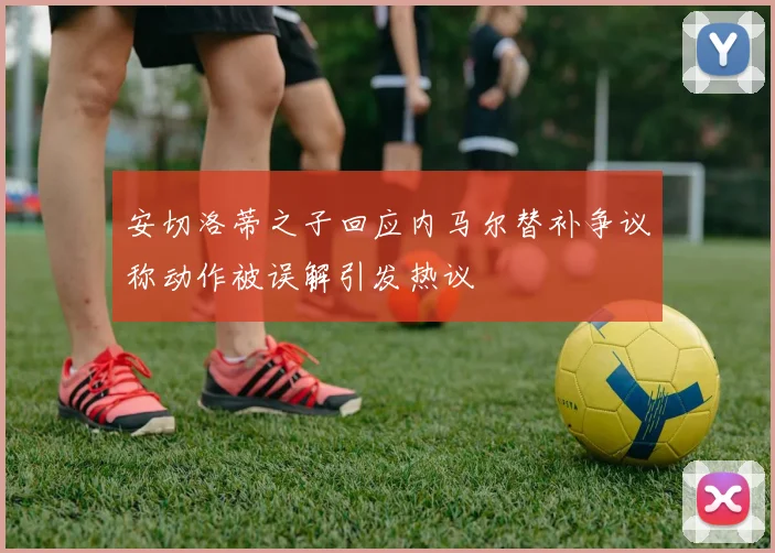安切洛蒂之子回应内马尔替补争议称动作被误解引发热议