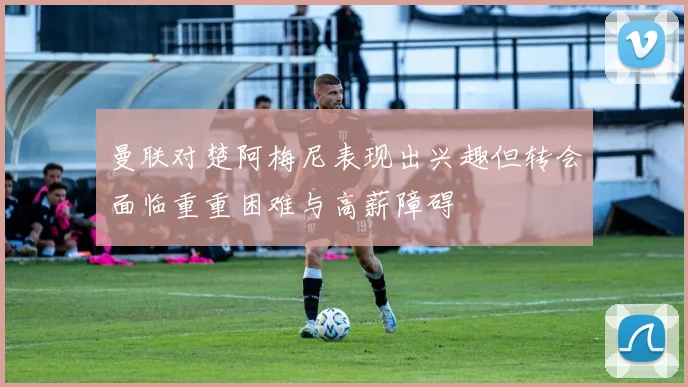 曼联对楚阿梅尼表现出兴趣但转会面临重重困难与高薪障碍