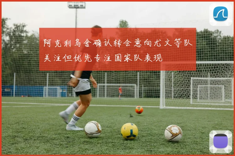 阿克利乌舍确认转会意向尤文等队关注但优先专注国家队表现