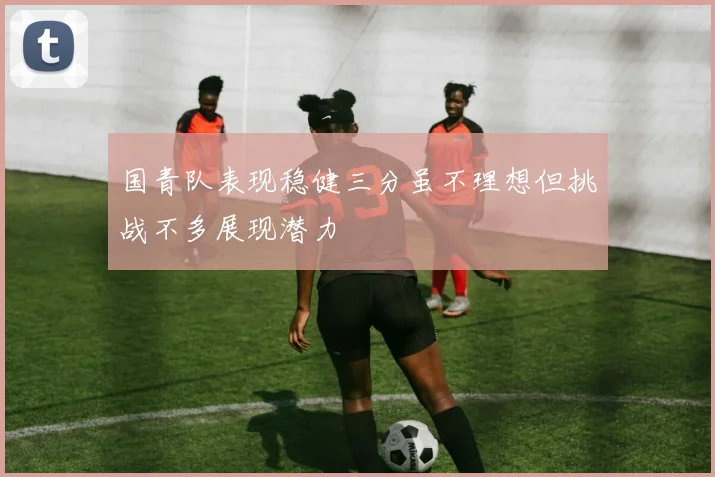 国青队表现稳健三分虽不理想但挑战不多展现潜力