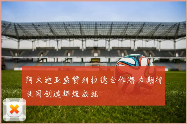阿夫迪亚盛赞利拉德合作潜力期待共同创造辉煌成就