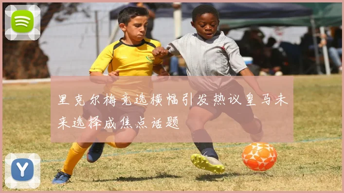 里克尔梅竞选横幅引发热议皇马未来选择成焦点话题
