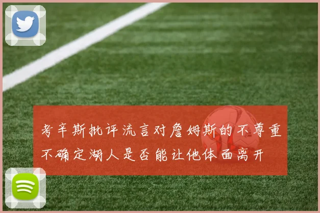 考辛斯批评流言对詹姆斯的不尊重不确定湖人是否能让他体面离开
