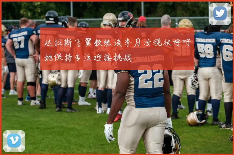 达拉斯飞翼教练谈李月汝现状呼吁她保持专注迎接挑战