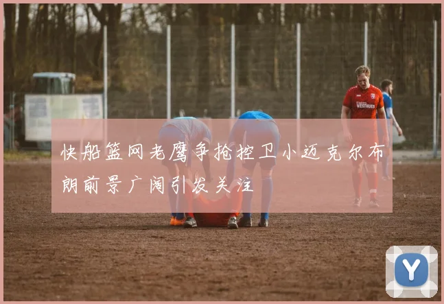 快船篮网老鹰争抢控卫小迈克尔布朗前景广阔引发关注