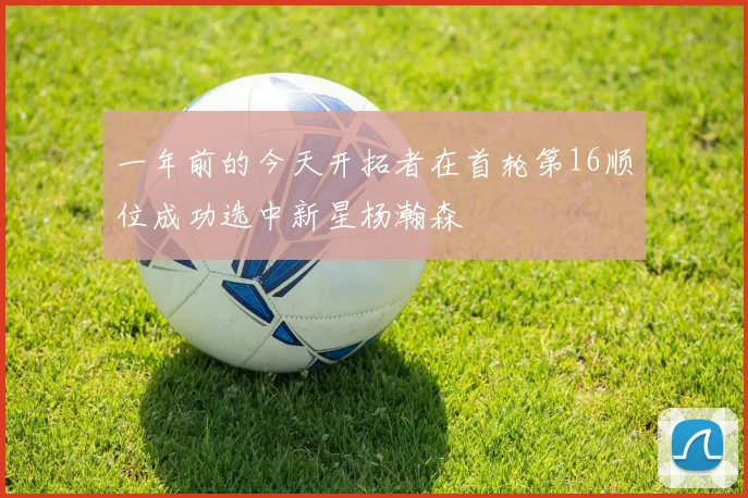 一年前的今天开拓者在首轮第16顺位成功选中新星杨瀚森