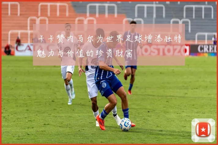 卡卡赞内马尔为世界足球增添独特魅力与价值的珍贵财富