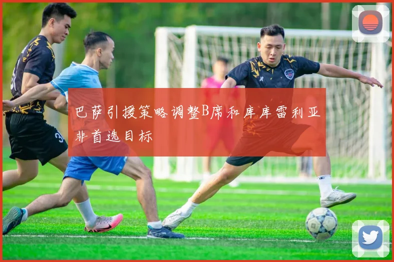 巴萨引援策略调整B席和库库雷利亚非首选目标