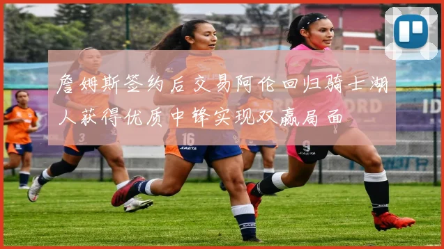 詹姆斯签约后交易阿伦回归骑士湖人获得优质中锋实现双赢局面