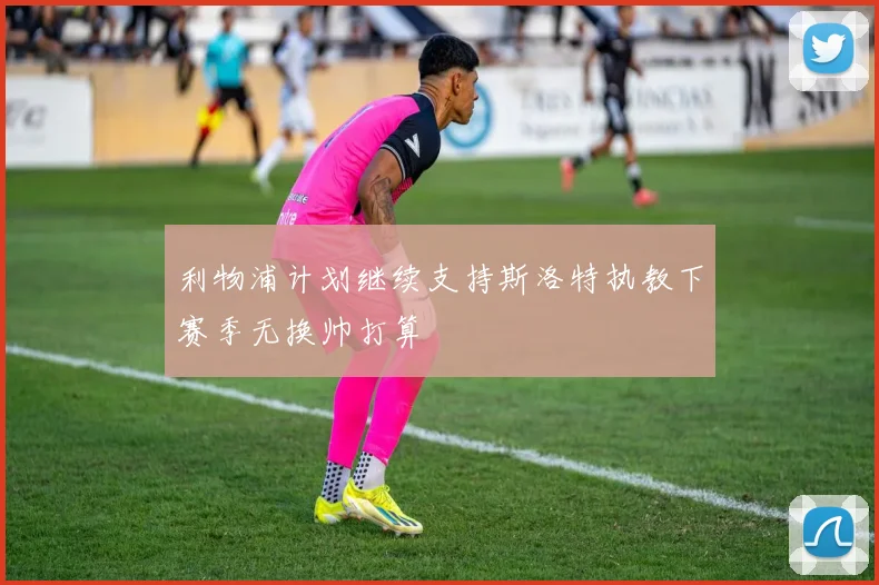 利物浦计划继续支持斯洛特执教下赛季无换帅打算