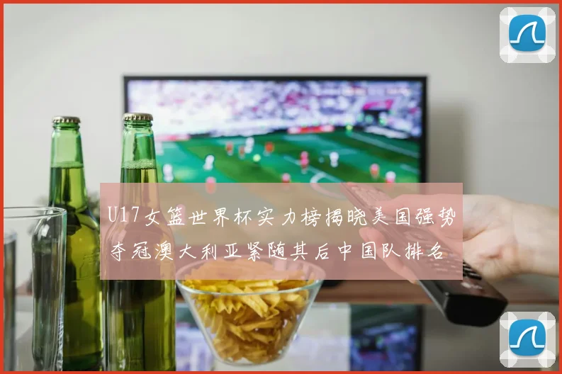 U17女篮世界杯实力榜揭晓美国强势夺冠澳大利亚紧随其后中国队排名第十