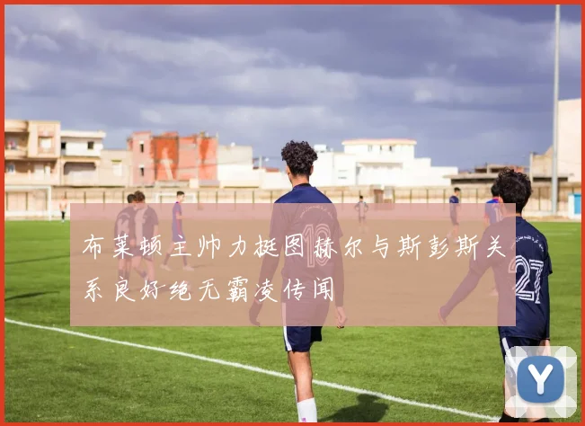 布莱顿主帅力挺图赫尔与斯彭斯关系良好绝无霸凌传闻