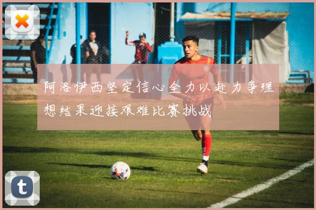 阿洛伊西坚定信心全力以赴力争理想结果迎接艰难比赛挑战