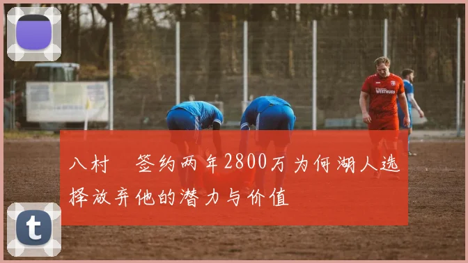 八村塁签约两年2800万为何湖人选择放弃他的潜力与价值