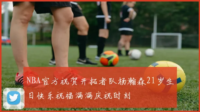 NBA官方祝贺开拓者队杨瀚森21岁生日快乐祝福满满庆祝时刻