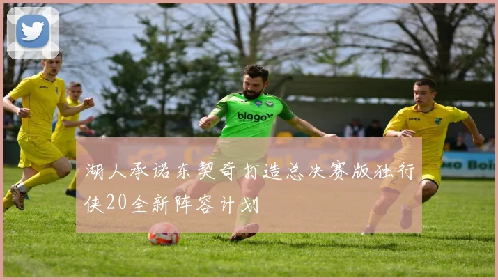 湖人承诺东契奇打造总决赛版独行侠20全新阵容计划