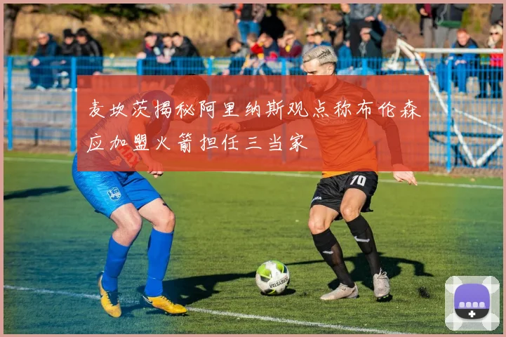 麦坎茨揭秘阿里纳斯观点称布伦森应加盟火箭担任三当家