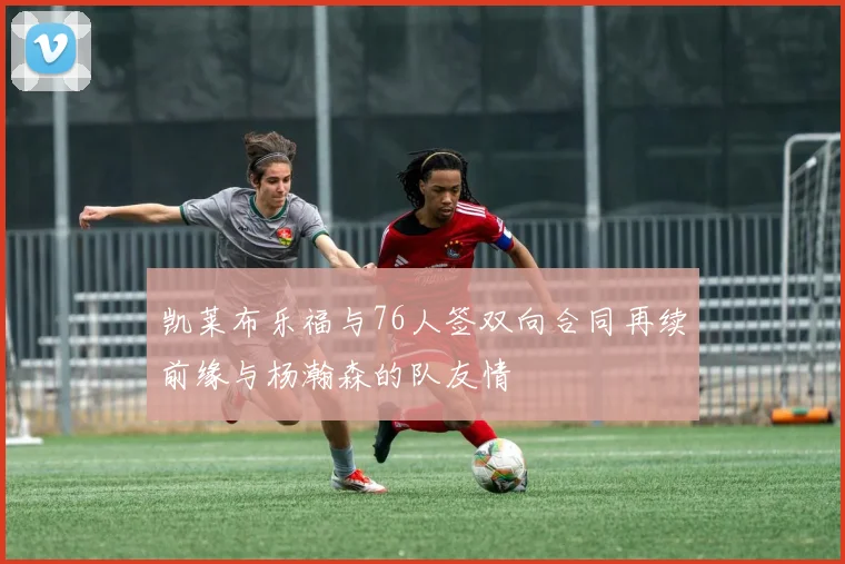凯莱布乐福与76人签双向合同再续前缘与杨瀚森的队友情